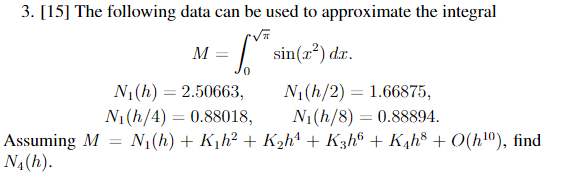 3. [15] The following data can be used to approximate the integral
M
sin(x²) dxr.
N1(h) = 2.50663,
Ni (h/4) = 0.88018,
N1(h/2) = 1.66875,
N1(h/8) = 0.88894.
%3D
Assuming M = N1(h) + K,h? + K2h4 + K3h® + K¼h8 + O(h!º), find
NA(h).
