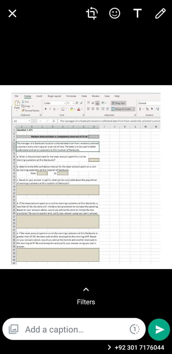 O T O
File
Home
Insert
Page Layout
Formulas
Data
Review
View
Help
A X Cut
Copy
Calibri
-11 - A A
2 Wrap Text
General
EEEE E Merge & Center
$ - % > l
Paste
BIU
王。
A
Format Pointer
Capboard
Font
Alignnent
Nunber
AS
The manager of a Starbucks location collected data from from randomly selected custom
D
F
H
K
M
1 Question 1 of 5
Student demonstrates a competency level out of 10 of:
The manager of a Starbucks location collected data from from randomly selected
6 customers every morning over a period of time The data is to be used to better
7 understand and serve customers to this location of Starbucks.
9a What is the point estimate for the mean amount spent this visit by
morning customers at this Starbucks?
11
12 b. Determine the 95% confidence interval for the mean amount spent on a visit
13 by morning customers at this location of Starbucke
from:
:
14
to
15
16 c. Based on your answer in part b, what can be concluded about the population
lof morning customers at this location of Starbucks?
18
19
20
21
22
23 d. if the mean amount spent on a visit by morning customers at this Starbucks is
24 less than $7.50, the store will initiate a new promotion to increase the spending
25 Based on your answers above, would you advise the store to initiate the new
26 promotion? Be sure to explain and justify your answer usine vour partc answer
28
29
31
12 e if the mean amount spent on a visit by morning customers at this Starbucks is
33 greater than $7.00, the store add another employee to the morning shift. Based
34 on your ansuers above, would you advise the store to add another employee to
35 the morning shift? Be sure to explain and justify your answer using your part e
36 answer.
37
39
39
Filters
Add a caption.
> +92 301 7176044
