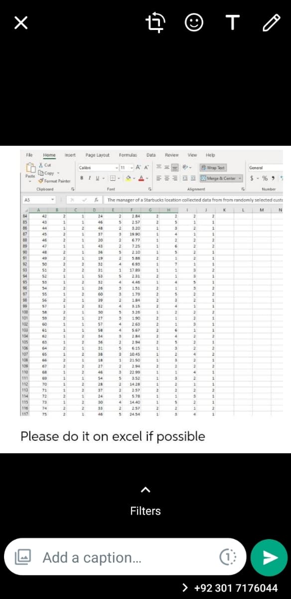 4 © T 0
File
Home
Insert
Page Layout
Formulas
Data
Review
View
Help
A X Cut
-11 - A A =
Calibri
ab Wran Tevt
General
Paste Copy -
Format Painter
$ - % >
BIU-B -
EE E Merge & Center
Cipboard
Font
Alignment
Number
AS
The manager of a Starbucks location collected data from from randomly selected custe
A
B
E F
G H
K
M
84
42
2
24
2
284
2
2
2
2
85
43
1
1
46
257
2
1
1
86
44
48
3.20
1
87
45
2
37
19.90
4
88
89
2
6
46
2
20
6.77
2
2
47
1
43
2
7.25
1
2
2
90
48
36
2.10
2
91
49
19
5.88
1
2
92
93
50
2
32
693
1
51
2
2
31
17.89
1
3
94
52
53
231
2
1
95
53
2
32
4
4.46
4
96
54
2
26
151
2
1
2
97
98
99
55
2
60
1.79
2
56
39
2
184
2
3
57
2
32
4
3.15
4
1
1
100
58
2
30
3.26
2
2
2
101
59
27
1.90
2
1
2
102
60
57
2.63
2
3
103
61
1.
1.
58
4
5.67
6
104
62
2
34
2.84
2
105
63
36
2
2.94
2
2
106
64
31
6.15
107
65
2.
38
10.45
2
108
66
2
18
1
2150
2
109
110
111
67
27
2
2.94
2
2
68
46
22.99
69
1
54
3.52
112
113
2
2
70
2
28
14.28
71
2
37
257
2
114
72
24
5.78
1
1
115
116
117
73
2
30
4.
14.40
2
74
2
2
33
2.57
2
2
75
21
46
2454
Please do it on excel if possible
Filters
Add a caption.
>
+92 301 7176044
