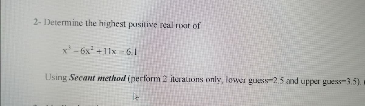 2- Determine the highest positive real root of
x' - 6x² +11x = 6.1
Using Secant method (perform 2 iterations only, lower guess=2.5 and upper guess=3.5).
