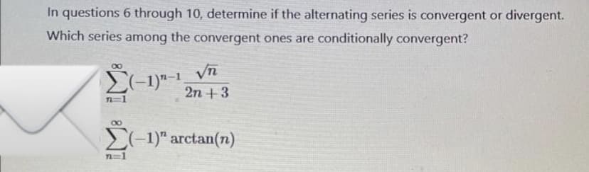 In questions 6 through 10, determine if the alternating series is convergent or divergent.
Which series among the convergent ones are conditionally convergent?
8
Σ(1) -1
n=1
√n
2n + 3
8
2(−1)" arctan(n)
n=1