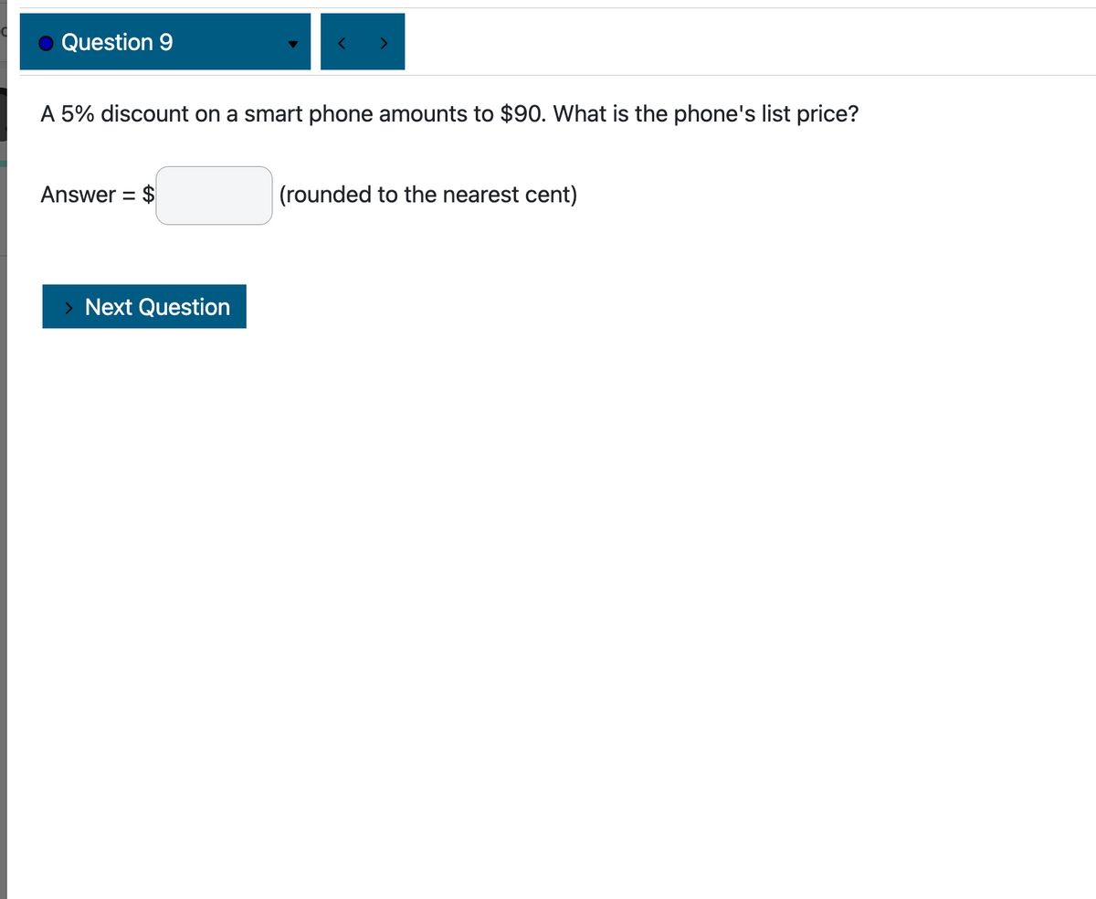 Question 9
A 5% discount on a smart phone amounts to $90. What is the phone's list price?
Answer = $
Next Question
(rounded to the nearest cent)