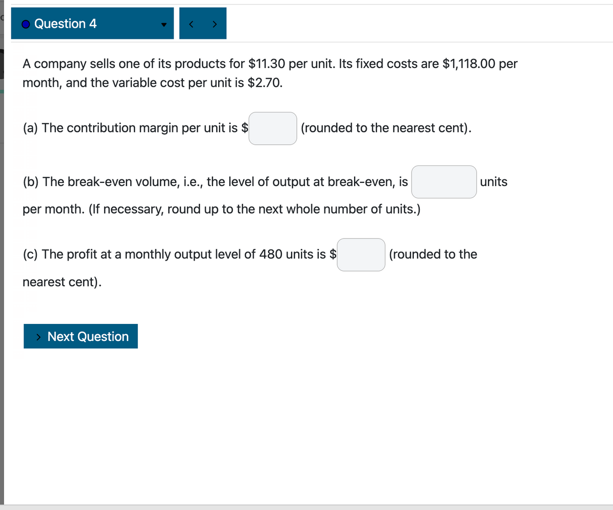 Question 4
A company sells one of its products for $11.30 per unit. Its fixed costs are $1,118.00 per
month, and the variable cost per unit is $2.70.
(a) The contribution margin per unit is $
(rounded to the nearest cent).
(b) The break-even volume, i.e., the level of output at break-even, is
per month. (If necessary, round up to the next whole number of units.)
(c) The profit at a monthly output level of 480 units is $
nearest cent).
> Next Question
(rounded to the
units