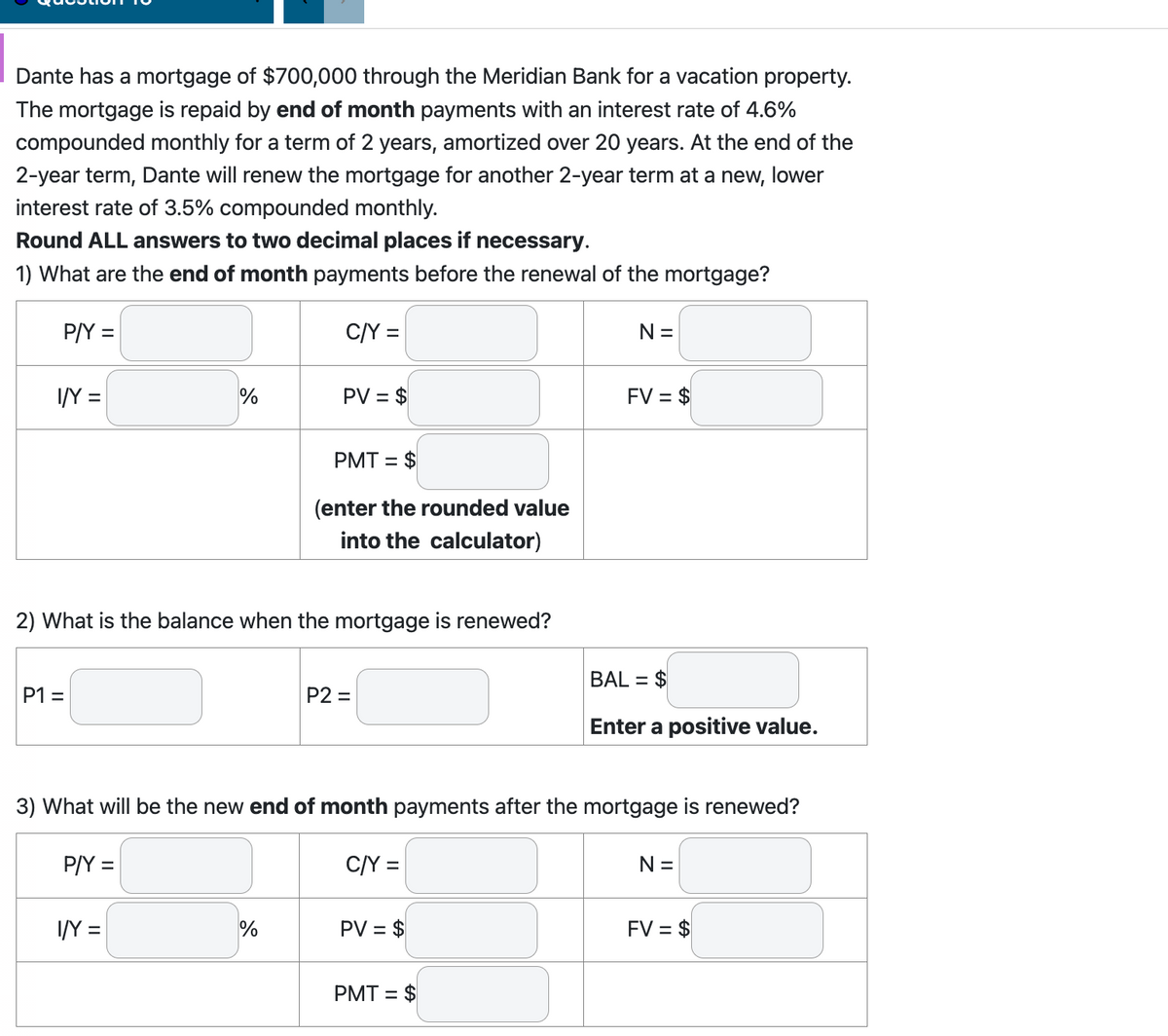 Dante has a mortgage of $700,000 through the Meridian Bank for a vacation property.
The mortgage is repaid by end of month payments with an interest rate of 4.6%
compounded monthly for a term of 2 years, amortized over 20 years. At the end of the
2-year term, Dante will renew the mortgage for another 2-year term at a new, lower
interest rate of 3.5% compounded monthly.
Round ALL answers to two decimal places if necessary.
1) What are the end of month payments before the renewal of the mortgage?
C/Y =
P/Y =
I/Y =
P1 =
%
2) What is the balance when the mortgage is renewed?
P/Y =
I/Y =
PV = $
PMT = $
(enter the rounded value
into the calculator)
%
P2=
3) What will be the new end of month payments after the mortgage is renewed?
C/Y =
PV = $
N =
PMT= $
FV = $
BAL = $
Enter a positive value.
N =
FV = $