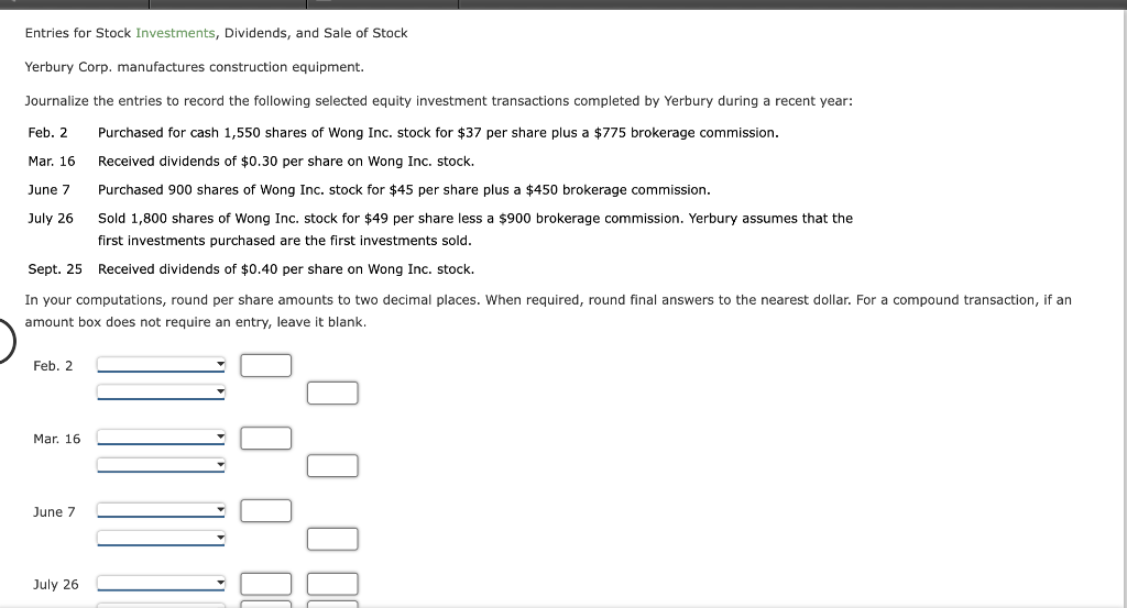 Entries for Stock Investments, Dividends, and Sale of Stock
Yerbury Corp. manufactures construction equipment.
Journalize the entries to record the following selected equity investment transactions completed by Yerbury during a recent year:
Feb. 2
Purchased for cash 1,550 shares of Wong Inc. stock for $37 per share plus a $775 brokerage commission.
Mar. 16
Received dividends of $0.30 per share on Wong Inc. stock.
June 7
Purchased 900 shares of Wong Inc. stock for $45 per share plus a $450 brokerage commission.
July 26
Sold 1,800 shares of Wong Inc. stock for $49 per share less a $900 brokerage commission. Yerbury assumes that the
first investments purchased are the first investments sold.
Sept. 25 Received dividends of $0.40 per share on Wong Inc. stock.
In your computations, round per share amounts to two decimal places. When required, round final answers to the nearest dollar. For a compound transaction, if an
amount box does not require an entry, leave it blank.
Feb. 2
Mar. 16
June 7
July 26
