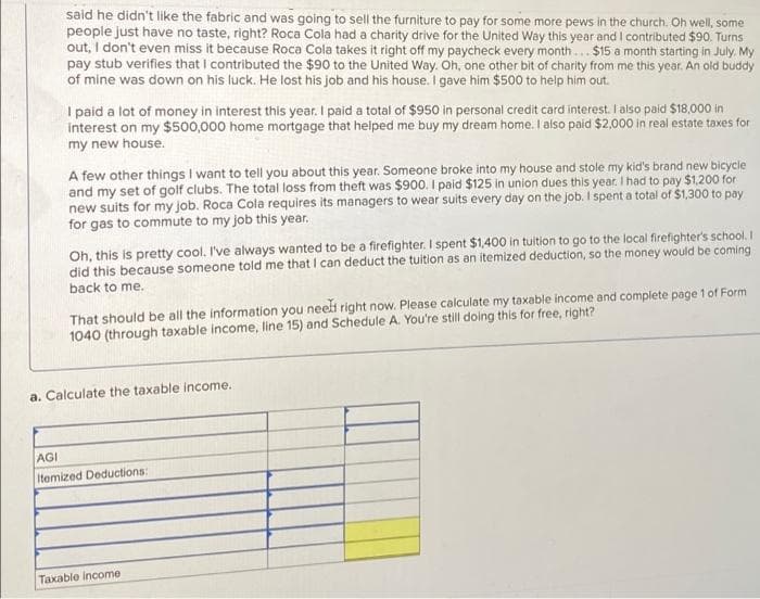 said he didn't like the fabric and was going to sell the furniture to pay for some more pews in the church. Oh well, some
people just have no taste, right? Roca Cola had a charity drive for the United Way this year and I contributed $90. Turns
out, I don't even miss it because Roca Cola takes it right off my paycheck every month... $15 a month starting in July. My
pay stub verifles that I contributed the $90 to the United Way. Oh, one other bit of charity from me this year. An old buddy
of mine was down on his luck. He lost his job and his house. I gave him $500 to help him out.
I paid a lot of money in interest this year. I paid a total of $950 in personal credit card interest. I aiso paid $18,000 in
interest on my $500,000 home mortgage that helped me buy my dream home. I also paid $2,000 in real estate taxes for
my new house.
A few other things I want to teil you about this year. Someone broke into my house and stole my kid's brand new bicycle
and my set of golf clubs. The total loss from theft was $900. I paid $125 in union dues this year. I had to pay $1.200 for
new suits for my job. Roca Cola requires its managers to wear suits every day on the job. I spent a total of $1,300 to pay
for gas to commute to my job this year.
Oh, this is pretty cool. I've always wanted to be a firefighter. I spent $1,400 in tuition to go to the local firefighter's school. I
did this because someone told me that I can deduct the tuition as an itemized deduction, so the money would be coming
back to me.
That should be all the information you neeli right now. Please calculate my taxable income and complete page 1of Form
1040 (through taxable income, line 15) and Schedule A. You're still doing this for free, right?
a. Calculate the taxable income.
AGI
Itemized Deductions:
Taxable income
