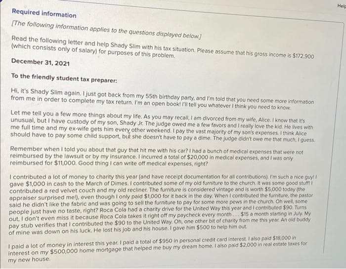 Help
Required information
(The following information applies to the questions displayed below.)
Read the following letter and help Shady Slim with his tax situation. Please assume that his gross income is $172,900
(which consists only of salary) for purposes of this problem.
December 31, 2021
To the friendly student tax preparer:
Hi, it's Shady Slim again. I just got back from my 55th birthday party, and I'm told that you need some more information
from me in order to complete my tax return. I'm an open book! I'll tell you whatever I think you need to know.
Let me tell you a few more things about my life. As you may recall, I am divorced from my wife, Alice. I know that it's
unusual, but I have custody of my son, Shady Jr. The judge owed me a few favors and I really love the kid. He lives with
me full time and my ex-wife gets him every other weekend. I pay the vast majority of my son's expenses. I think Alice
should have to pay some child support, bid she doesn't have to pay a dime. The judge didn't owe me that much, I guess.
Remember when I told you about that guy that hit me with his car? I had a bunch of medical expenses that were not
reimbursed by the lawsuit or by my insurance. I incurred a total of $20,000 in medical expenses, and I was only
reimbursed for $11,000. Good thing I can write off medical expenses, right?
I contributed a lot of money to charity this year (and have receipt documentation for all contributions). I'm such a nice guy! I
gave $1,000 in cash to the March of Dimes. I contributed some of my old furniture to the church. It was some good stuff
contributed a red velvet couch and my old recliner. The furniture is considered vintage and is worth $5,000 today (the
appraiser surprised mel), even though I only paid $1,000 for it back in the day. When I contributed the furniture, the pastor
said he didn't like the fabric and was going to sell the furniture to pay for some more pews in the church. Oh well, some
people just have no taste, right? Roca Cola had a charity drive for the United Way this year and I contributed $90. Turns
out, I don't even miss it because Roca Cola takes it right offi
pay stub verifies that I contributed the $90 to the United Way. Oh, one other bit of charity from me this year. An old buddy
of mine was down on his luck. He lost his job and his house. I gave him $500 to help him out.
paycheck every month..$15 a month starting in July. My
I paid a lot of money in interest this year. I paid a total of $950 in personal credit card interest. I also paid $18,000 in
interest on my $500,000 home mortgage that helped me buy my dream home. I also paid $2,000 in real estate taxes for
my new house.
