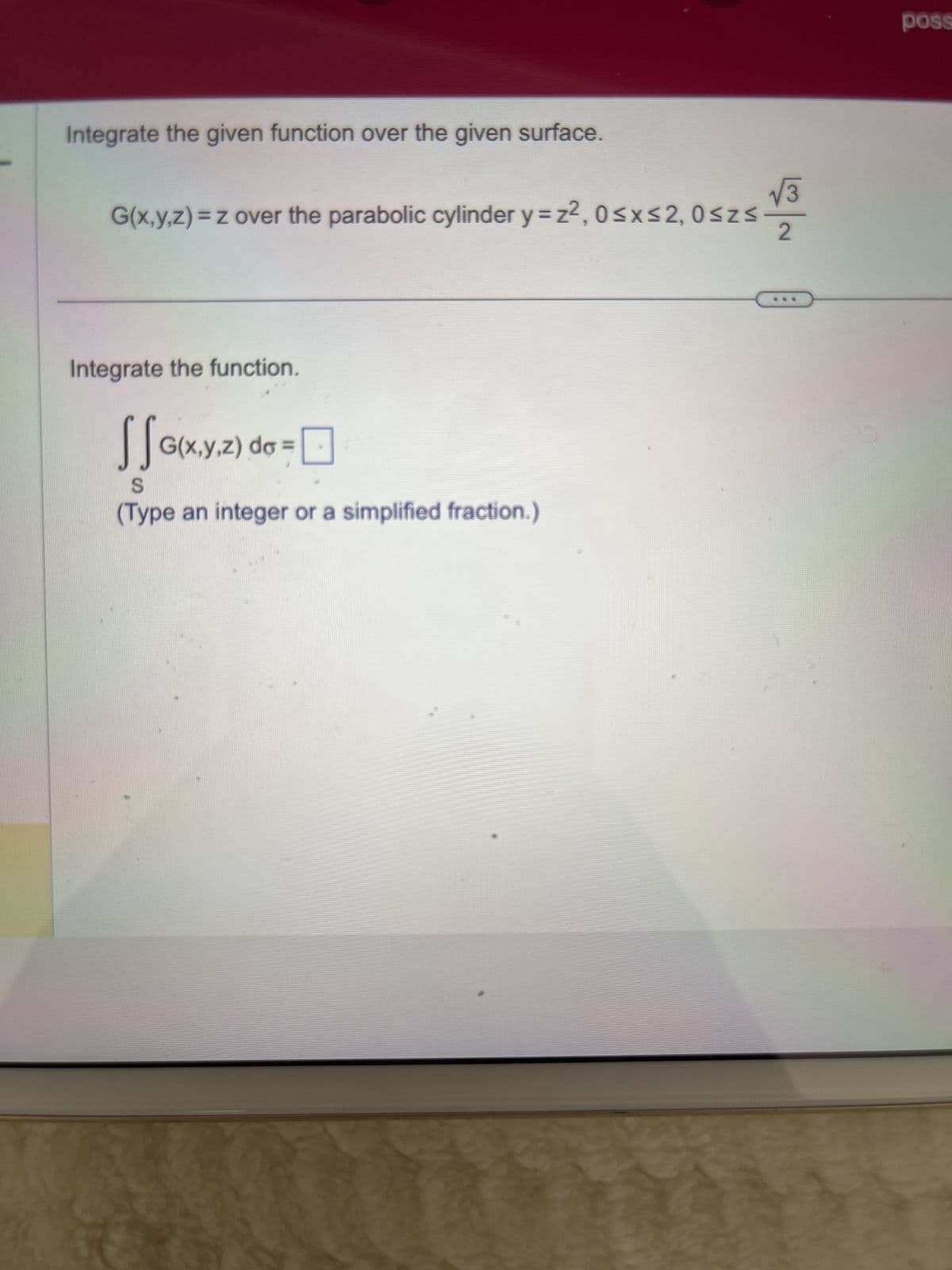 Integrate the given function over the given surface.
√√3
G(x,y,z) = z over the parabolic cylinder y=z2, 0≤x≤2, 0≤z≤
2
Integrate the function.
SS
(Type an integer or a simplified fraction.)
y.z) de
G(x,y,z) do =
2) do =
poss