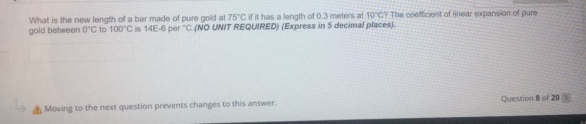 What is the new length of a bar made of pure gold at 75°C if it has a length of 0.3 meters at 10°C? The coefficient of linear expansion of pure
gold between 0°C to 100°C is 14E-6 per °C.(NO UNIT REQUIRED) (Express in 5 decimal places).
A Moving to the next question prevents changes to this answer.
Question 8 of 20
