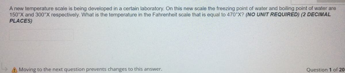 A new temperature scale is being developed in a certain laboratory. On this new scale the freezing point of water and boiling point of water are
150°X and 300°X respectively. What is the temperature in the Fahrenheit scale that is equal to 470°X? (NO UNIT REQUIRED) (2 DECIMAL
PLACES)
A Moving to the next question prevents changes to this answer.
Question 1 of 20
