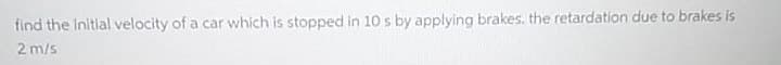 find the Initial velocity of a car which is stopped in 10 s by applying brakes. the retardation due to brakes is
2 m/s
