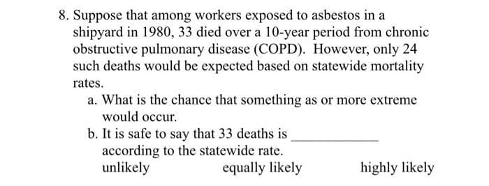 8. Suppose that among workers exposed to asbestos in a
shipyard in 1980, 33 died over a 10-year period from chronic
obstructive pulmonary disease (COPD). However, only 24
such deaths would be expected based on statewide mortality
rates.
a. What is the chance that something as or more extreme
would occur.
b. It is safe to say that 33 deaths is
according to the statewide rate.
unlikely
equally likely
highly likely
