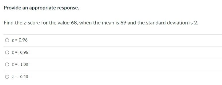 Provide an appropriate response.
Find the z-score for the value 68, when the mean is 69 and the standard deviation is 2.
O z = 0.96
O z = -0.96
O z = -1.00
O z = -0.50
