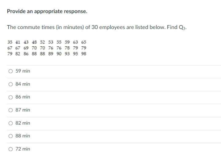 Provide an appropriate response.
The commute times (in minutes) of 30 employees are listed below. Find Q3.
35 41 43 48 52 53 55 59 63 65
67 67 69 70 70 76 76 78 79 79
79 82 86 ss ss s9 90 93 95 98
59 min
84 min
86 min
87 min
82 min
88 min
O 72 min
