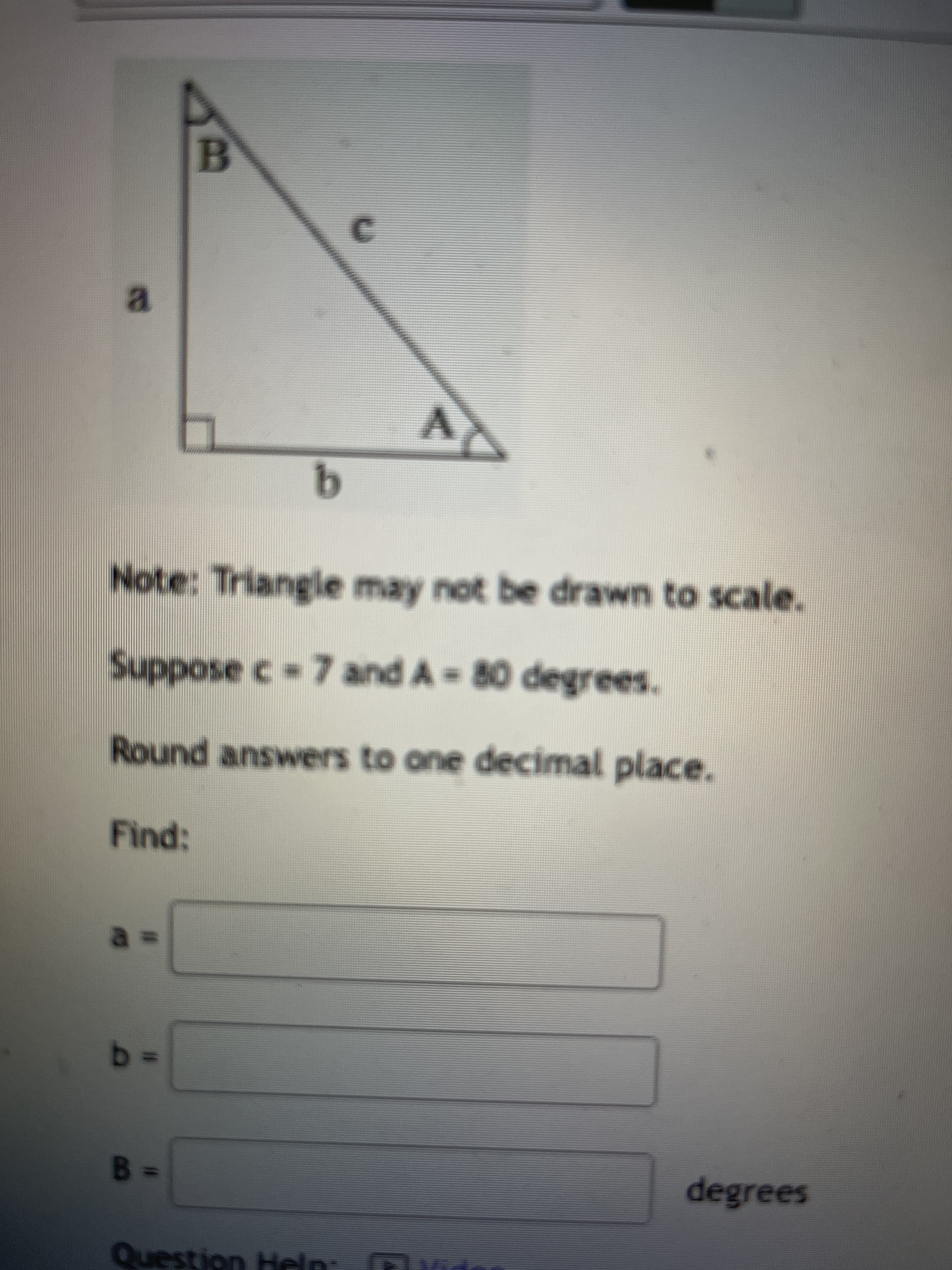 B.
C.
a.
Note: Triangle may not be drawn to scale.
Round answers to one decimal place.
Find:
degrees
Question Heln
Help:
san
