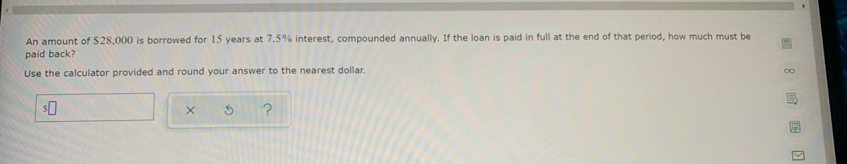 An amount of $28,000 is borrowed for 15 years at 7.5% interest, compounded annually. If the loan is paid in full at the end of that period, how much must be
paid back?
Use the calculator provided and round your answer to the nearest dollar.
