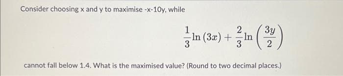 Consider choosing x and y to maximise -x-10y, while
1
3y
In (3x) + In (32)
3
3
cannot fall below 1.4. What is the maximised value? (Round to two decimal places.)