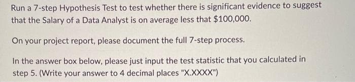 Run a 7-step Hypothesis Test to test whether there is significant evidence to suggest
that the Salary of a Data Analyst is on average less that $100,000.
On your project report, please document the full 7-step process.
In the answer box below, please just input the test statistic that you calculated in
step 5. (Write your answer to 4 decimal places "X.XXXX")