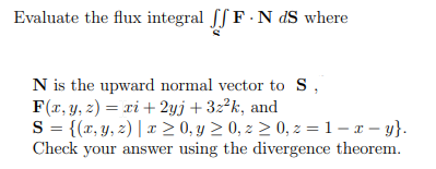 Evaluate the flux integral ff F N dS where
N is the upward normal vector to S,
F(x, y, z)= xi + 2yj +32²k, and
S = {(x, y, z) | x ≥ 0, y ≥ 0, z ≥ 0, z = 1 - x - y}.
Check your answer using the divergence theorem.