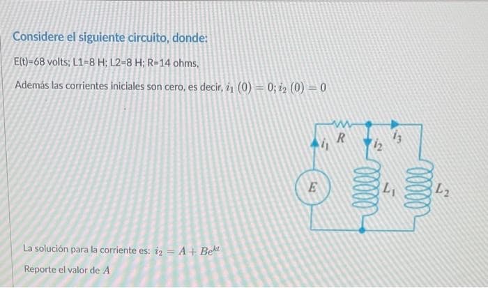 Considere el siguiente circuito, donde:
E(t)=68 volts; L1-8 H; L2-8 H; R-14 ohms,
Además las corrientes iniciales son cero, es decir, 1 (0) = 0; 12 (0) = 0
La solución para la corriente es: 12 = A + Bekt
Reporte el valor de A
E
R
112
00000
13
L₁
00000
L2