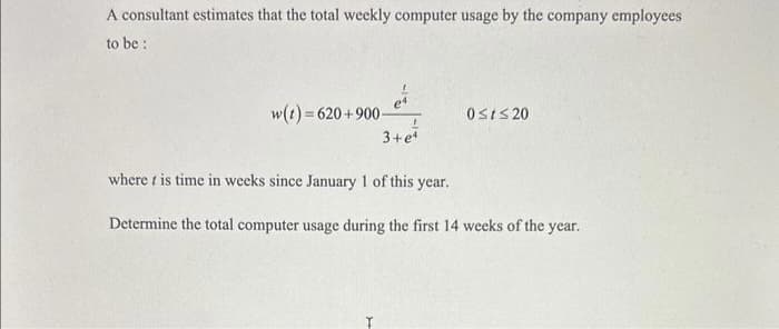 A consultant estimates that the total weekly computer usage by the company employees
to be:
w(t)=620+900-
L
3+eª
Ţ
0≤t≤20
where t is time in weeks since January 1 of this year.
Determine the total computer usage during the first 14 weeks of the year.