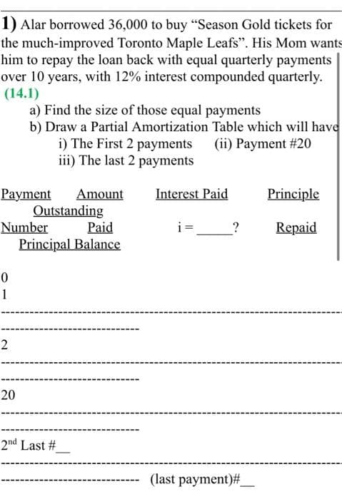 1) Alar borrowed 36,000 to buy "Season Gold tickets for
the much-improved Toronto Maple Leafs". His Mom wants
him to repay the loan back with equal quarterly payments
over 10 years, with 12% interest compounded quarterly.
(14.1)
a) Find the size of those equal payments
b) Draw a Partial Amortization Table which will have
i) The First 2 payments (ii) Payment # 20
iii) The last 2 payments
Payment Amount
Number
0
1
2
20
Outstanding
Paid
Principal Balance
2nd Last #
Interest Paid
i=
?
(last payment)#_
Principle
Repaid