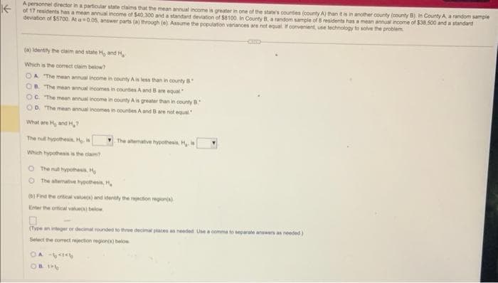A personnel director in a particular state claims that the mean annual income is greater in one of the state's coundies (county A) than it is in another county (county B) In County A a random sample
of 17 residents has a mean annual income of $40,300 and a standard deviation of $8100 In County B, a random sample of 8 residents has a mean annual income of $38.500 and a standard
deviation of $5700 At a 0.05, answer parts (a) through (e) Assume the population variances are not equal. If convenient, use technology to solve the problem
(a) identify the claim and state H and H
Which is the correct claim below?
OA "The mean annual income in county A is less than in county B
OB. The mean annual incomes in countes A and B are equal"
OC. The mean annual income in county A is greater than in county B.
OD. The mean annual incomes in countes A and B are not equal
What are H, and H₂?
The nut hypothesis. Hy is
Which hypothesis is the clam?
The null hypothesis H₂
The alternative hypothesis, H,
(b) Find the critical value(s) and identify the rejection region(s)
Enter the critical value(s) below
(Type an integer or decimal rounded to three decimal places as needed Use a comma to separate answers as needed)
Select the correct rejection region(s) below
OA-64146
OB PE