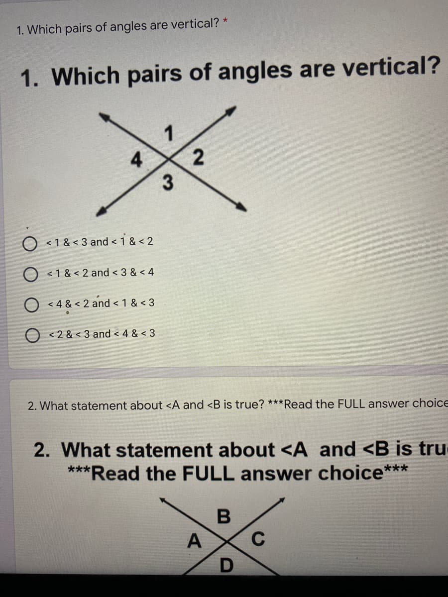 1. Which pairs of angles are vertical? *
1. Which pairs of angles are vertical?
1
4
< 1 & < 3 and < 1 & < 2
< 1 & < 2 and < 3 & < 4
< 4 & < 2 and < 1 & < 3
< 2 & < 3 and < 4 & < 3
2. What statement about <A and <B is true? ***Read the FULL answer choice
2. What statement about <A and <B is tru
***Read the FULL answer choice***
B
A
C
D
