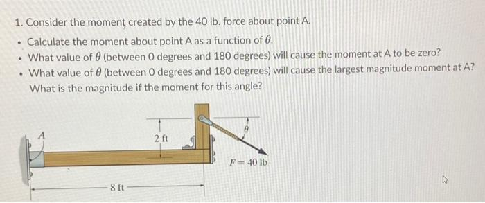 1. Consider the moment created by the 40 lb. force about point A.
Calculate the moment about point A as a function of 0.
• What value of 0 (between 0 degrees and 180 degrees) will cause the moment at A to be zero?
What value of 0 (between 0 degrees and 180 degrees) will cause the largest magnitude moment at A?
What is the magnitude if the moment for this angle?
.
.
8 ft
2 ft
F = 40 lb