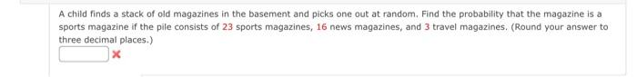 A child finds a stack of old magazines in the basement and picks one out at random. Find the probability that the magazine is a
sports magazine if the pile consists of 23 sports magazines, 16 news magazines, and 3 travel magazines. (Round your answer to
three decimal places.)