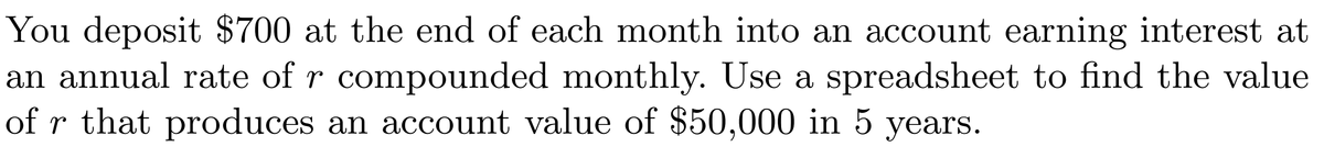 You deposit $700 at the end of each month into an account earning interest at
an annual rate of r compounded monthly. Use a spreadsheet to find the value
of r that produces an account value of $50,000 in 5 years.