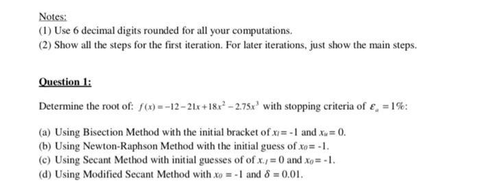 Notes:
(1) Use 6 decimal digits rounded for all your computations.
(2) Show all the steps for the first iteration. For later iterations, just show the main steps.
Question 1:
Determine the root of: f(x)=-12-21x+18x² -2.75x³ with stopping criteria of £ = 1%:
(a) Using Bisection Method with the initial bracket of x= -1 and x = 0.
(b) Using Newton-Raphson Method with the initial guess of xo= -1.
(c) Using Secant Method with initial guesses of of x./= 0 and xo= -1.
(d) Using Modified Secant Method with xo = -1 and 8 = 0.01.