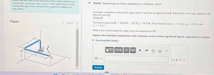 voice that the order of the elements of the matrixdeterminant
is important; switching rows 2 and 3 of the determinant would
change the sign of the moment from positive to negative (or
vice versa)
Figure
2 of 3
Part B - Moment due
As shown, a member is fixed at the origin, point O, and has an applied force F. the tension in the rope, applied at the
tree endpoint B
(Eigure 2)
to a force specified as a Cartesian vector
The force is given by F-130 Ni-155 NJ+70 N k. The dimensions are 1.35 m. y; = 1,90 m, and
41 = 1.15 m
What is the moment about the origin due to the applied force F?
Express the individual components of the Cartesian vector to three significant figures, separated by commas.
View Available Hint(s)
VAZ Ivec
Mo
Submit
?
L.J.K N-m