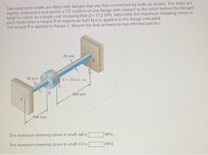 Two solid steel shafts are fitted with flanges that are then connected by bolts as shown. The bolts are
slightly undersized and permit a 1.5° rotation of one flange with respect to the other before the flanges
begin to rotate as a single unit. Knowing that G=77.2 GPa, determine the maximum shearing stress in
each shaft when a torque T of magnitude 620 N-m is applied to the flange indicated.
The torque T is applied to flange C. (Round the final answers to two decimal places.)
30 mm
600 mm
36 mm
T-500 Nm
900 mm
The maximum shearing stress in shaft AB is
The maximum shearing stress in shaft CD is
MPa.
MPa.