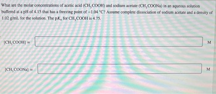 What are the molar concentrations of acetic acid (CH, COOH) and sodium acetate (CH, COONa) in an aqueous solution
buffered at a pH of 4.15 that has a freezing point of -1.04 °C? Assume complete dissociation of sodium acetate and a density of
1.02 g/mL. for the solution. The pK, for CH₂COOH is 4.75.
[CH₂COOH] =
[CH,COONa] =
M
M