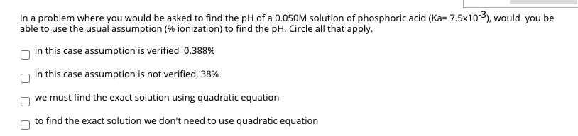 In a problem where you would be asked to find the pH of a 0.050M solution of phosphoric acid (Ka= 7.5x10-3), would you be
able to use the usual assumption (% ionization) to find the pH. Circle all that apply.
in this case assumption is verified 0.388%
in this case assumption is not verified, 38%
we must find the exact solution using quadratic equation
to find the exact solution we don't need to use quadratic equation