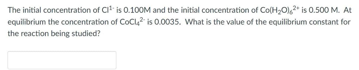 The initial concentration of C1¹- is 0.100M and the initial concentration of Co(H₂O)62+ is 0.500 M. At
equilibrium the concentration of CoCl4² is 0.0035. What is the value of the equilibrium constant for
the reaction being studied?