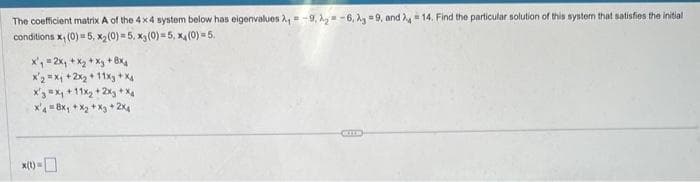 The coefficient matrix A of the 4x4 system below has eigenvalues A₁-9, A₂-6, Ag 9, and 4 14. Find the particular solution of this system that satisfies the initial
conditions x₁ (0) = 5, x₂ (0) = 5, x₁ (0) = 5, x4 (0) = 5.
x₁ = 2x₁ + x₂ + xy + 8x4
x2 = x₁ + 2x₂ + 11xg+X4
X3 X₁ +11x₂ + 2xy +Xg
x48x₁ + x₂ + xy + 2x₁
*(t) =