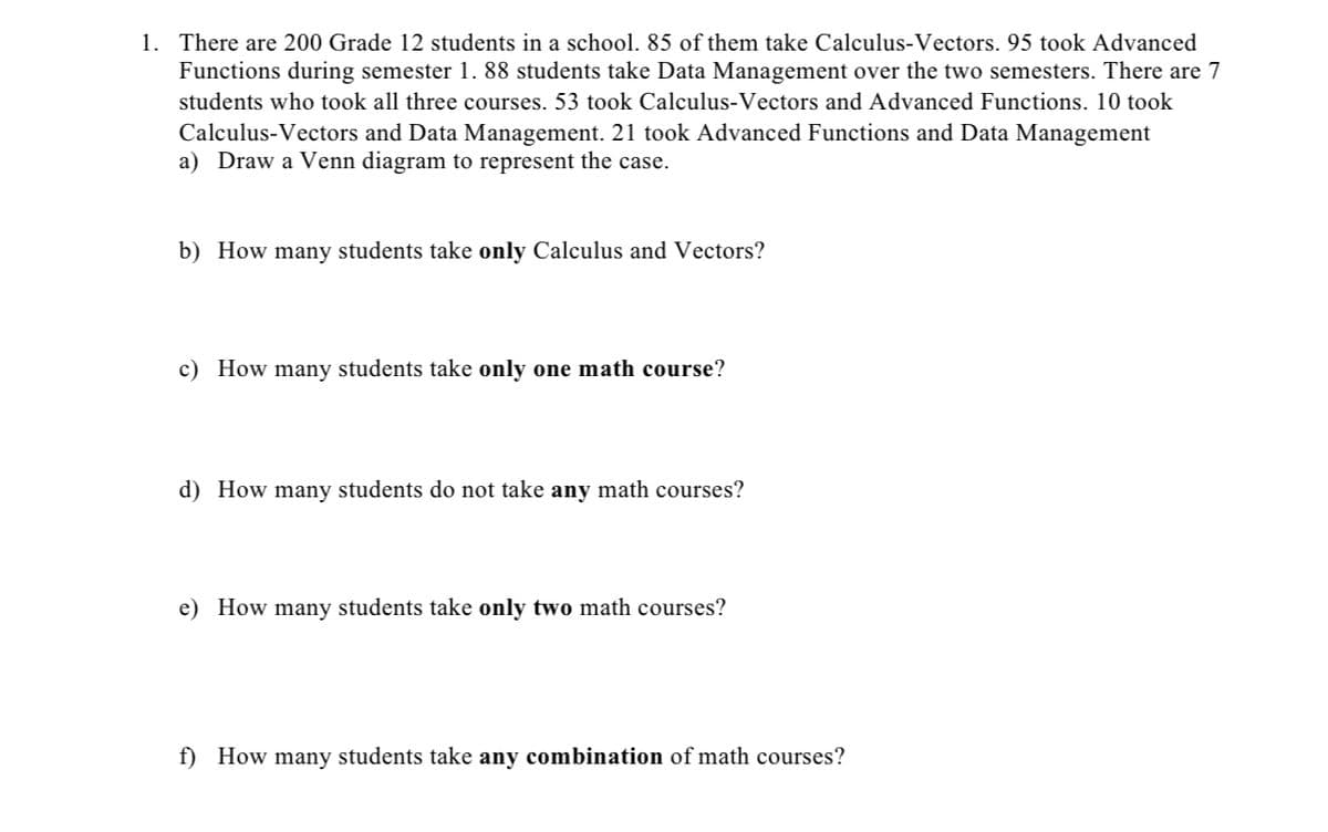 1. There are 200 Grade 12 students in a school. 85 of them take Calculus-Vectors. 95 took Advanced
Functions during semester 1. 88 students take Data Management over the two semesters. There are 7
students who took all three courses. 53 took Calculus-Vectors and Advanced Functions. 10 took
Calculus-Vectors and Data Management. 21 took Advanced Functions and Data Management
a) Draw a Venn diagram to represent the case.
b) How many students take only Calculus and Vectors?
c) How many students take only one math course?
d) How many students do not take any math courses?
e) How many students take only two math courses?
f) How many students take any combination of math courses?
