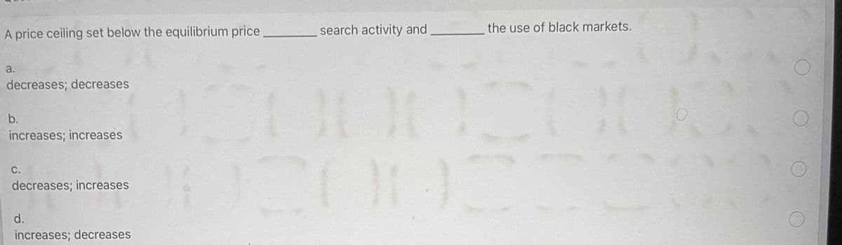A price ceiling set below the equilibrium price
search activity and
the use of black markets.
a.
decreases; decreases
b.
increases; increases
C.
decreases; increases
d.
increases; decreases
