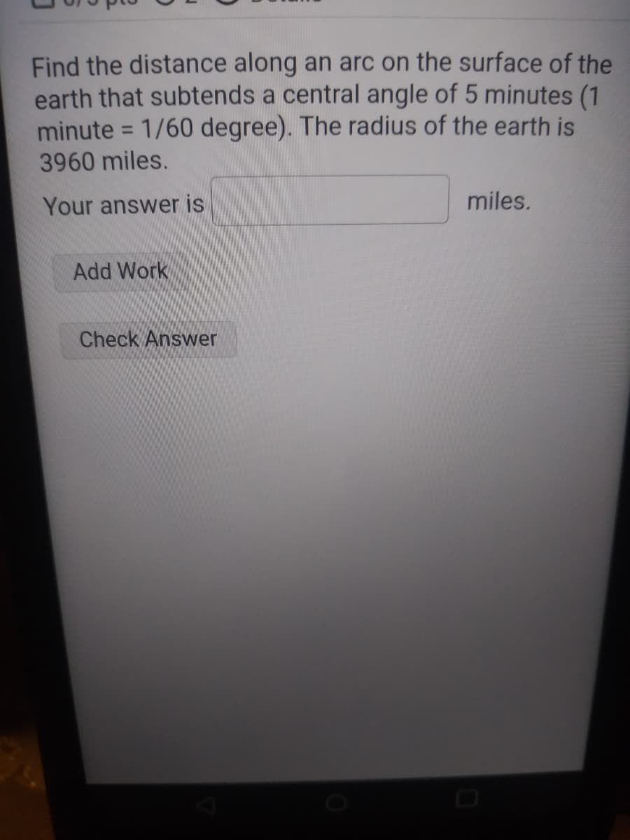 Find the distance along an arc on the surface of the
earth that subtends a central angle of 5 minutes (1
minute = 1/60 degree). The radius of the earth is
3960 miles.
Your answer is
Add Work
Check Answer
miles.