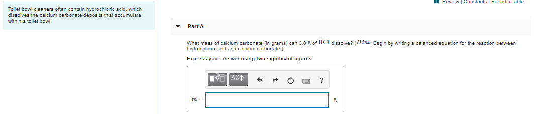 Review | Constants | Periodic Table
Toilet bowl cleaners often contain hydrochloric acid, which
dissolves the calcium carbonate deposits that accumulate
within a toilet bowl.
Part A
What mass of calcium carbonate (in grams) can 3.8 g of HCI dissolve? (Hint: Begin by writing a balanced equation for the reaction between
hydrochloric acid and calcium carbonate.)
Express your answer using two significant figures.
