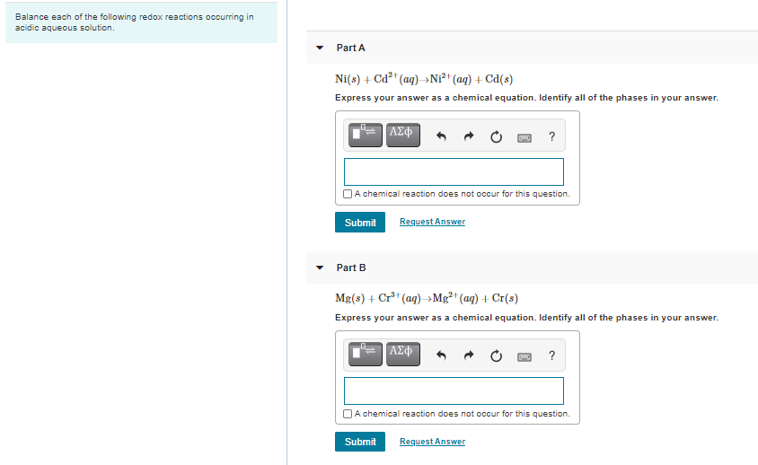 Balance each of the following redox reactions occurring in
acidic aqueous solution.
Part A
Ni(s) + Cd²t (ag)→N²* (aq) + Cd(s)
Express your answer as a chemical equation. Identify all of the phases in your answer.
ΑΣΦ
?
JA chemical reaction does not occur for this question.
Submit
Request Answer
Part B
Mg(s) + Cr** (ag) →Mg²+ (aq) + Cr(s)
Express your answer as a chemical equation. Identify all of the phases in your answer.
ΑΣφ
?
OA chemical reaction does not occur for this question.
Submit
Request Answer
