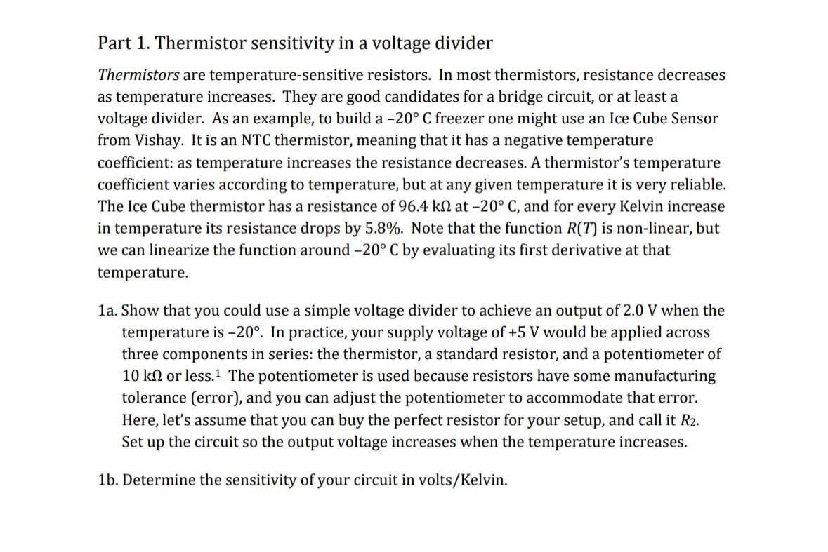 Part 1. Thermistor sensitivity in a voltage divider
Thermistors are temperature-sensitive resistors. In most thermistors, resistance decreases
as temperature increases. They are good candidates for a bridge circuit, or at least a
voltage divider. As an example, to build a -20° C freezer one might use an Ice Cube Sensor
from Vishay. It is an NTC thermistor, meaning that it has a negative temperature
coefficient: as temperature increases the resistance decreases. A thermistor's temperature
coefficient varies according to temperature, but at any given temperature it is very reliable.
The Ice Cube thermistor has a resistance of 96.4 k at -20° C, and for every Kelvin increase
in temperature its resistance drops by 5.8%. Note that the function R(T) is non-linear, but
we can linearize the function around -20° C by evaluating its first derivative at that
temperature.
1a. Show that you could use a simple voltage divider to achieve an output of 2.0 V when the
temperature is -20°. In practice, your supply voltage of +5 V would be applied across
three components in series: the thermistor, a standard resistor, and a potentiometer of
10 k or less. The potentiometer is used because resistors have some manufacturing
tolerance (error), and you can adjust the potentiometer to accommodate that error.
Here, let's assume that you can buy the perfect resistor for your setup, and call it R2.
Set up the circuit so the output voltage increases when the temperature increases.
1b. Determine the sensitivity of your circuit in volts/Kelvin.