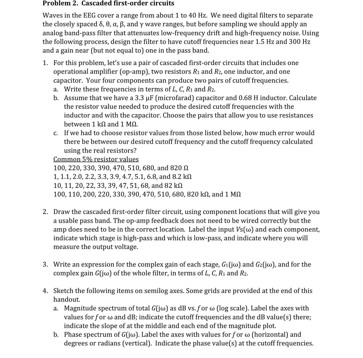 Problem 2. Cascaded first-order circuits
Waves in the EEG cover a range from about 1 to 40 Hz. We need digital filters to separate
the closely spaced 8, 0, α, ẞ, and y wave ranges, but before sampling we should apply an
analog band-pass filter that attenuates low-frequency drift and high-frequency noise. Using
the following process, design the filter to have cutoff frequencies near 1.5 Hz and 300 Hz
and a gain near (but not equal to) one in the pass band.
1. For this problem, let's use a pair of cascaded first-order circuits that includes one
operational amplifier (op-amp), two resistors R1 and R2, one inductor, and one
capacitor. Your four components can produce two pairs of cutoff frequencies.
a. Write these frequencies in terms of L, C, R1 and R2.
b. Assume that we have a 3.3 µF (microfarad) capacitor and 0.68 H inductor. Calculate
the resistor value needed to produce the desired cutoff frequencies with the
inductor and with the capacitor. Choose the pairs that allow you to use resistances
between 1 kQ and 1 MQ.
c. If we had to choose resistor values from those listed below, how much error would
there be between our desired cutoff frequency and the cutoff frequency calculated
using the real resistors?
Common 5% resistor values
100, 220, 330, 390, 470, 510, 680, and 820
1, 1.1, 2.0, 2.2, 3.3, 3.9, 4.7, 5.1, 6.8, and 8.2 k
10, 11, 20, 22, 33, 39, 47, 51, 68, and 82 k
100, 110, 200, 220, 330, 390, 470, 510, 680, 820 kn, and 1 M
2. Draw the cascaded first-order filter circuit, using component locations that will give you
a usable pass band. The op-amp feedback does not need to be wired correctly but the
amp does need to be in the correct location. Label the input Vs(w) and each component,
indicate which stage is high-pass and which is low-pass, and indicate where you will
measure the output voltage.
3. Write an expression for the complex gain of each stage, G1(jw) and G2(jw), and for the
complex gain G(jw) of the whole filter, in terms of L, C, R1 and R2.
4. Sketch the following items on semilog axes. Some grids are provided at the end of this
handout.
a. Magnitude spectrum of total G(jw) as dB vs. for w (log scale). Label the axes with
values for for w and dB; indicate the cutoff frequencies and the dB value(s) there;
indicate the slope of at the middle and each end of the magnitude plot.
b. Phase spectrum of G(jw). Label the axes with values for for w (horizontal) and
degrees or radians (vertical). Indicate the phase value(s) at the cutoff frequencies.