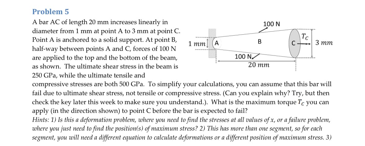 Problem 5
A bar AC of length 20 mm increases linearly in
diameter from 1 mm at point A to 3 mm at point C.
Point A is anchored to a solid support. At point B,
half-way between points A and C, forces of 100 N
are applied to the top and the bottom of the beam,
as shown. The ultimate shear stress in the beam is
250 GPa, while the ultimate tensile and
1 mm
100 N
TC
B
A
C 3 mm
100 N✓
20 mm
compressive stresses are both 500 GPa. To simplify your calculations, you can assume that this bar will
fail due to ultimate shear stress, not tensile or compressive stress. (Can you explain why? Try, but then
check the key later this week to make sure you understand.). What is the maximum torque Tc you can
apply (in the direction shown) to point C before the bar is expected to fail?
Hints: 1) Is this a deformation problem, where you need to find the stresses at all values of x, or a failure problem,
where you just need to find the position(s) of maximum stress? 2) This has more than one segment, so for each
segment, you will need a different equation to calculate deformations or a different position of maximum stress. 3)