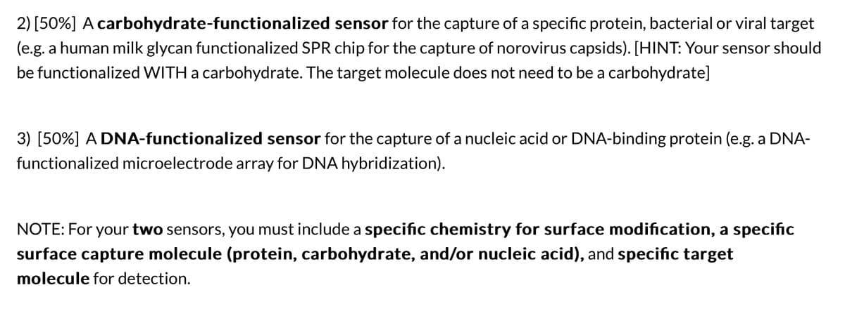 2) [50%] A carbohydrate-functionalized sensor for the capture of a specific protein, bacterial or viral target
(e.g. a human milk glycan functionalized SPR chip for the capture of norovirus capsids). [HINT: Your sensor should
be functionalized WITH a carbohydrate. The target molecule does not need to be a carbohydrate]
3) [50%] A DNA-functionalized sensor for the capture of a nucleic acid or DNA-binding protein (e.g. a DNA-
functionalized microelectrode array for DNA hybridization).
NOTE: For your two sensors, you must include a specific chemistry for surface modification, a specific
surface capture molecule (protein, carbohydrate, and/or nucleic acid), and specific target
molecule for detection.