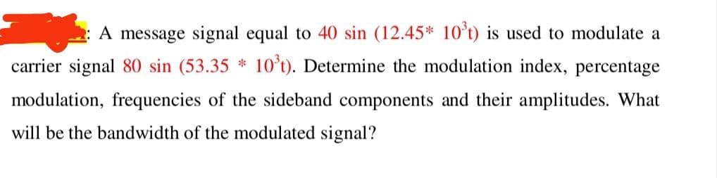 A message signal equal to 40 sin (12.45* 10ʻt) is used to modulate a
carrier signal 80 sin (53.35 * 10't). Determine the modulation index, percentage
modulation, frequencies of the sideband components and their amplitudes. What
will be the bandwidth of the modulated signal?
