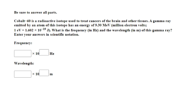 Be sure to answer all parts.
Cobalt-60 is a radioactive isotope used to treat cancers of the brain and other tissues. A gamma ray
emitted by an atom of this isotope has an energy of 9.30 MeV (million electron volts;
1 ev = 1.602 x 10-19 J). What is the frequency (in Hz) and the wavelength (in m) of this gamma ray?
Enter your answers in scientific notation.
Frequency:
x 10
Hz
Wavelength:
x 10
