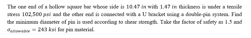 The one end of a hollow square bar whose side is 10.47 in with 1.47 in thickness is under a tensile
stress 102,500 psi and the other end is connected with a U bracket using a double-pin system. Find
the minimum diameter of pin is used according to shear strength. Take the factor of safety as 1.5 and
Oallowable = 243 ksi for pin material.
